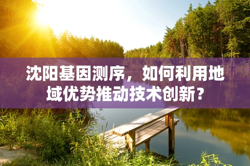 沈阳基因测序，如何利用地域优势推动技术创新？