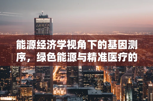 能源经济学视角下的基因测序，绿色能源与精准医疗的未来之路