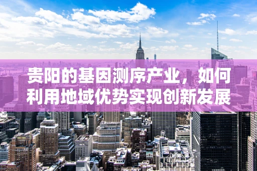 贵阳的基因测序产业，如何利用地域优势实现创新发展？