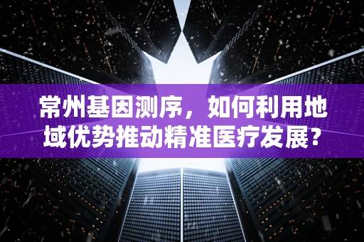 常州基因测序，如何利用地域优势推动精准医疗发展？