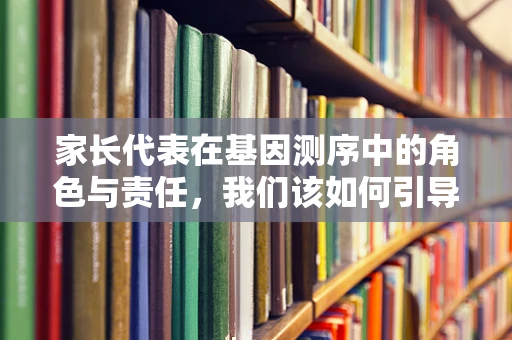 家长代表在基因测序中的角色与责任，我们该如何引导孩子理解并尊重遗传信息？