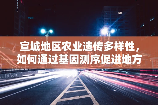 宣城地区农业遗传多样性，如何通过基因测序促进地方特色作物保护？