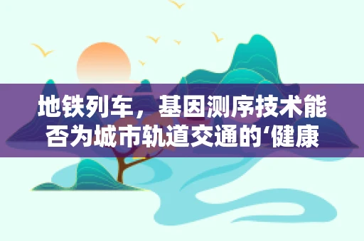 地铁列车，基因测序技术能否为城市轨道交通的‘健康’保驾护航？