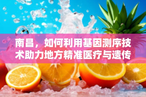 南昌，如何利用基因测序技术助力地方精准医疗与遗传病防控？